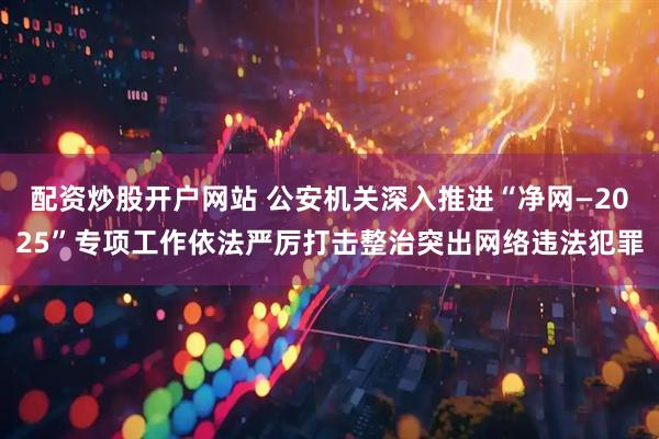 配资炒股开户网站 公安机关深入推进“净网—2025”专项工作依法严厉打击整治突出网络违法犯罪