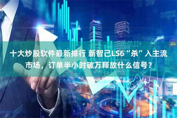 十大炒股软件最新排行 新智己LS6“杀”入主流市场，订单半小时破万释放什么信号？