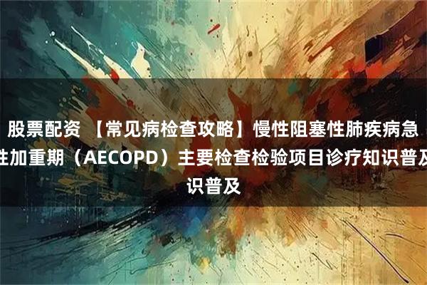 股票配资 【常见病检查攻略】慢性阻塞性肺疾病急性加重期（AECOPD）主要检查检验项目诊疗知识普及