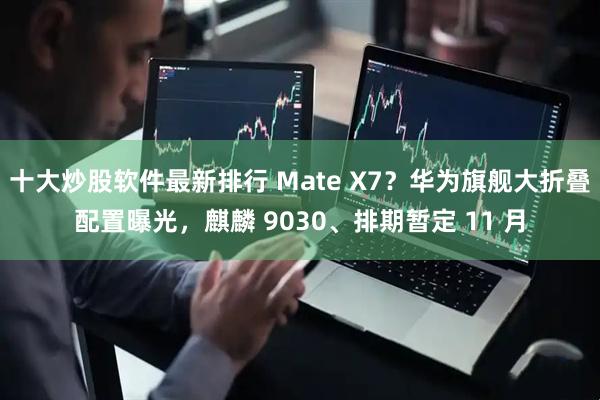 十大炒股软件最新排行 Mate X7？华为旗舰大折叠配置曝光，麒麟 9030、排期暂定 11 月