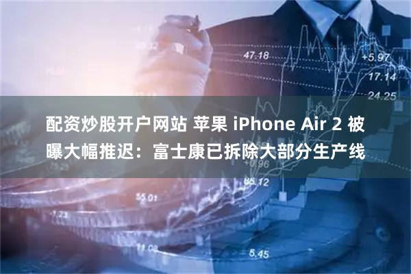 配资炒股开户网站 苹果 iPhone Air 2 被曝大幅推迟：富士康已拆除大部分生产线