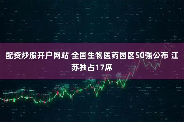 配资炒股开户网站 全国生物医药园区50强公布 江苏独占17席