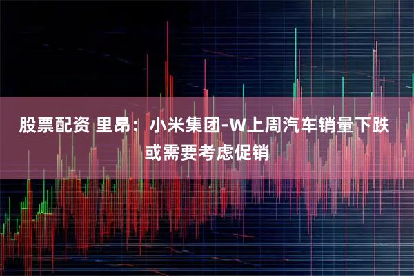 股票配资 里昂：小米集团-W上周汽车销量下跌 或需要考虑促销