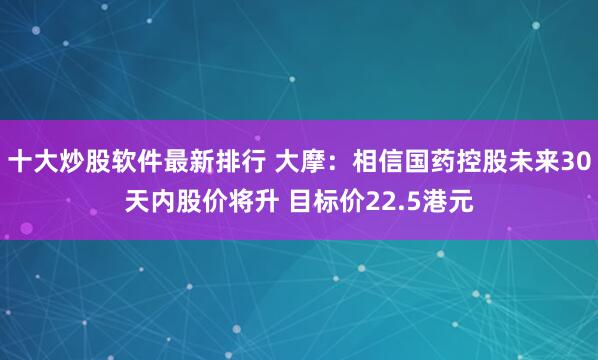 十大炒股软件最新排行 大摩：相信国药控股未来30天内股价将升 目标价22.5港元