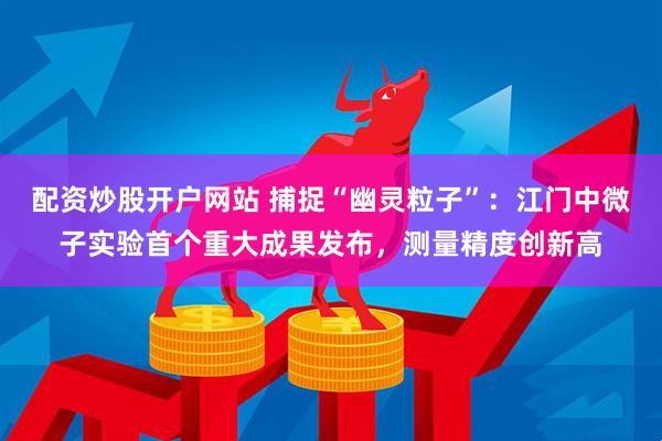 配资炒股开户网站 捕捉“幽灵粒子”:江门中微子实验首个重大成果发布,测量精度创新高