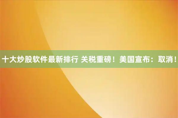 十大炒股软件最新排行 关税重磅！美国宣布：取消！