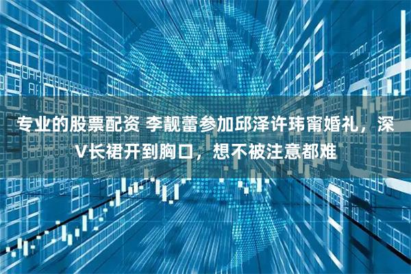 专业的股票配资 李靓蕾参加邱泽许玮甯婚礼，深V长裙开到胸口，想不被注意都难