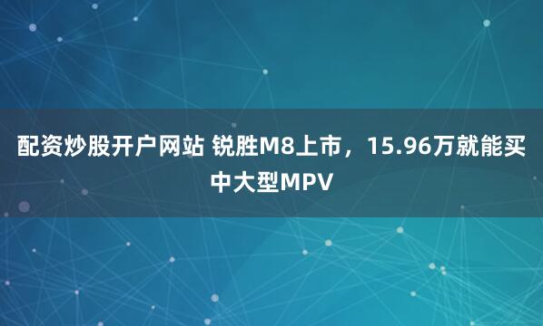 配资炒股开户网站 锐胜M8上市，15.96万就能买中大型MPV