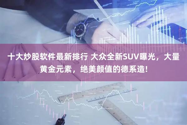 十大炒股软件最新排行 大众全新SUV曝光，大量黄金元素，绝美颜值的德系造!