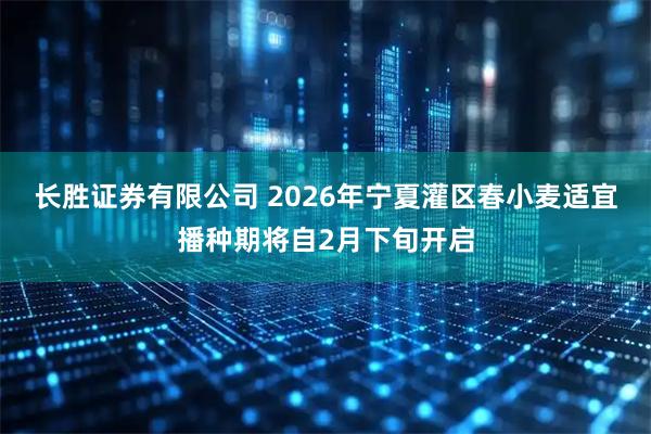 长胜证券有限公司 2026年宁夏灌区春小麦适宜播种期将自2月下旬开启