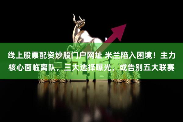 线上股票配资炒股门户网址 米兰陷入困境！主力核心面临离队，三大选择曝光，或告别五大联赛