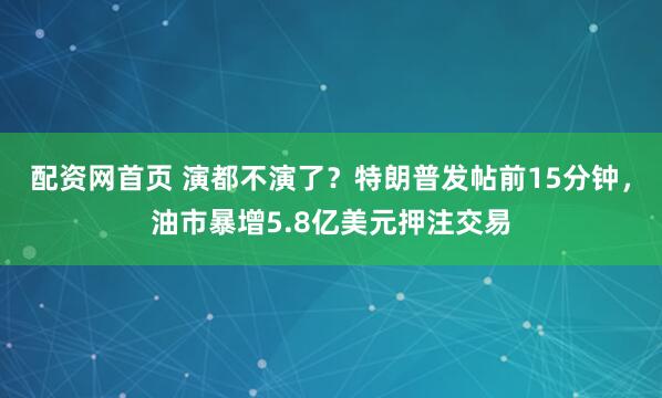 配资网首页 演都不演了？特朗普发帖前15分钟，油市暴增5.8亿美元押注交易