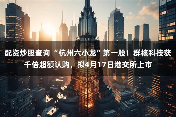 配资炒股查询 “杭州六小龙”第一股！群核科技获千倍超额认购，拟4月17日港交所上市