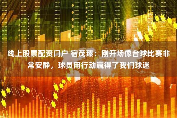线上股票配资门户 宿茂臻：刚开场像台球比赛非常安静，球员用行动赢得了我们球迷