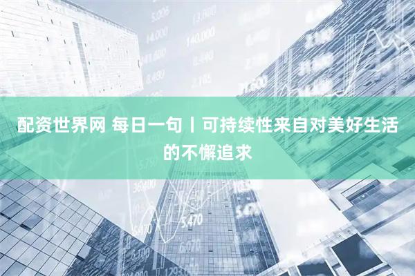 配资世界网 每日一句丨可持续性来自对美好生活的不懈追求