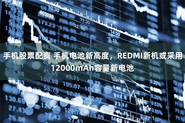 手机股票配资 手机电池新高度，REDMI新机或采用12000mAh容量新电池