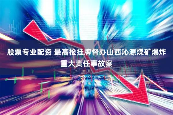 股票专业配资 最高检挂牌督办山西沁源煤矿爆炸重大责任事故案