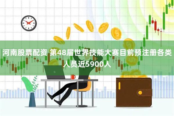 河南股票配资 第48届世界技能大赛目前预注册各类人员近5900人