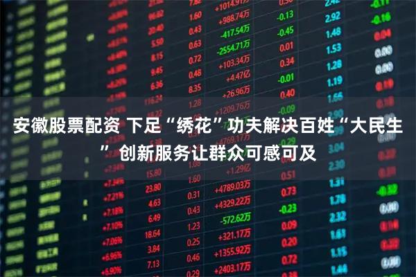 安徽股票配资 下足“绣花”功夫解决百姓“大民生” 创新服务让群众可感可及